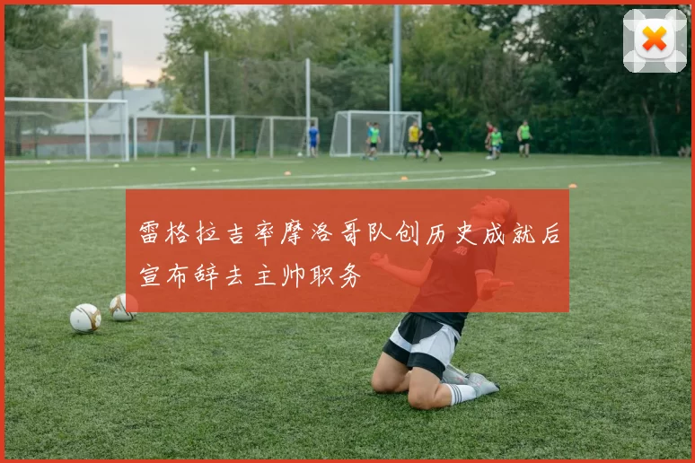 雷格拉吉率摩洛哥队创历史成就后宣布辞去主帅职务