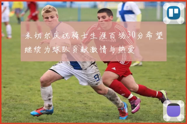 米切尔庆祝骑士生涯百场30分希望继续为球队贡献激情与热爱