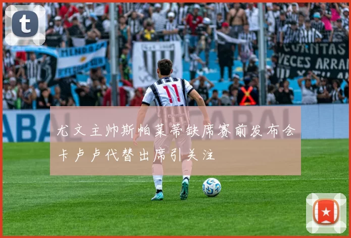 尤文主帅斯帕莱蒂缺席赛前发布会卡卢卢代替出席引关注