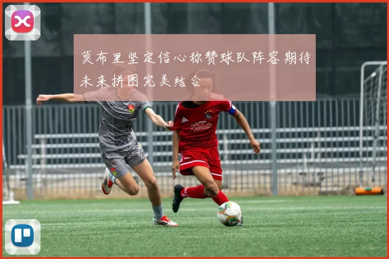 莫布里坚定信心称赞球队阵容期待未来拼图完美结合
