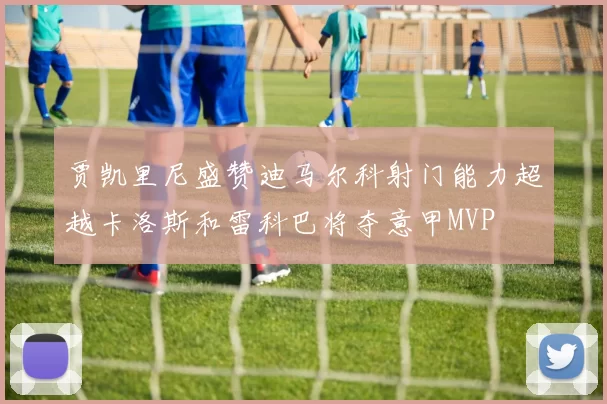 贾凯里尼盛赞迪马尔科射门能力超越卡洛斯和雷科巴将夺意甲MVP