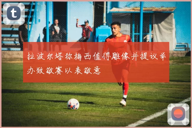 拉波尔塔称梅西值得雕像并提议举办致敬赛以表敬意