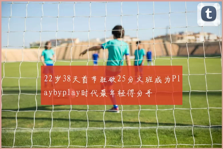 22岁38天首节狂砍25分文班成为Playbyplay时代最年轻得分手