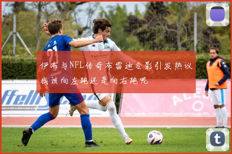 伊布与NFL传奇布雷迪合影引发热议我该向左跑还是向右跑呢