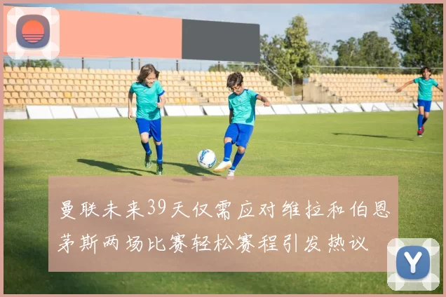 曼联未来39天仅需应对维拉和伯恩茅斯两场比赛轻松赛程引发热议