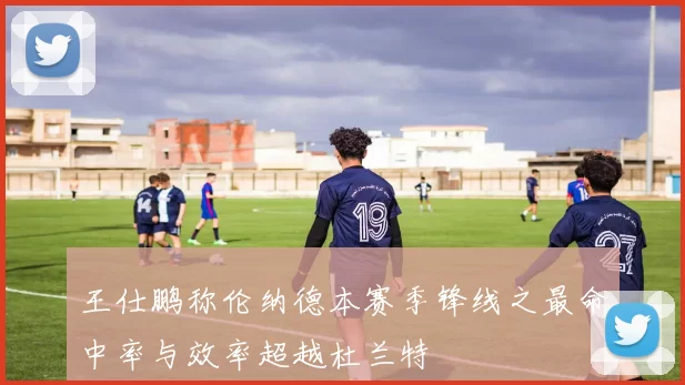 王仕鹏称伦纳德本赛季锋线之最命中率与效率超越杜兰特