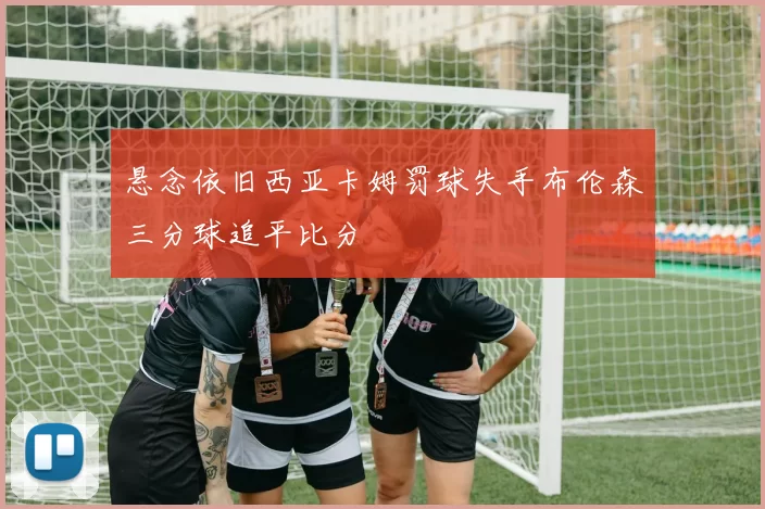 悬念依旧西亚卡姆罚球失手布伦森三分球追平比分