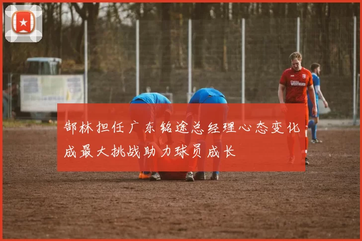 郜林担任广东铭途总经理心态变化成最大挑战助力球员成长