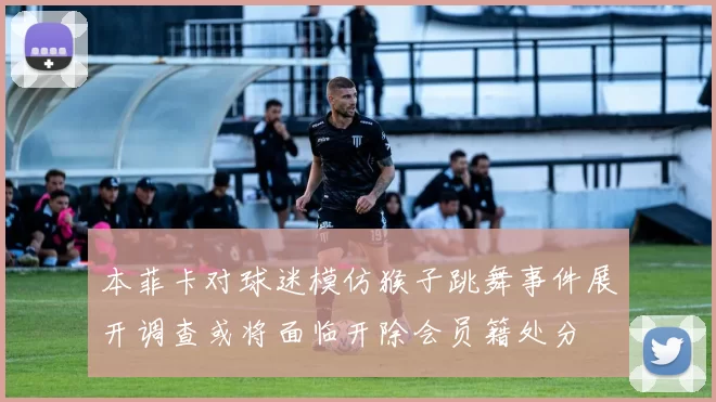 本菲卡对球迷模仿猴子跳舞事件展开调查或将面临开除会员籍处分