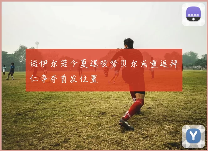 诺伊尔若今夏退役努贝尔或重返拜仁争夺首发位置