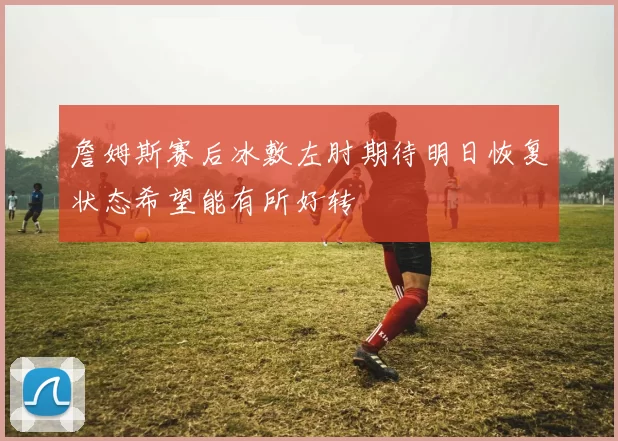 詹姆斯赛后冰敷左肘期待明日恢复状态希望能有所好转