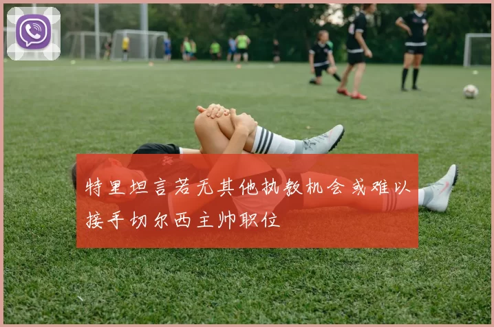 特里坦言若无其他执教机会或难以接手切尔西主帅职位