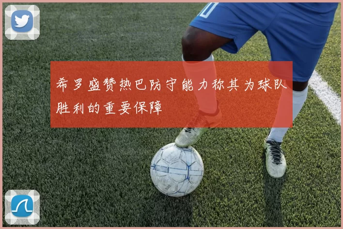 希罗盛赞热巴防守能力称其为球队胜利的重要保障