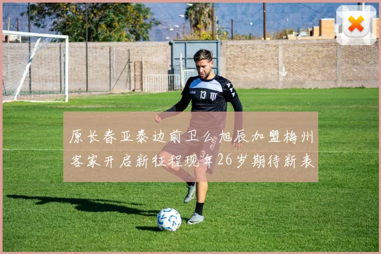 原长春亚泰边前卫么旭辰加盟梅州客家开启新征程现年26岁期待新表现