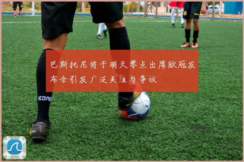 巴斯托尼将于明天零点出席欧冠发布会引发广泛关注与争议