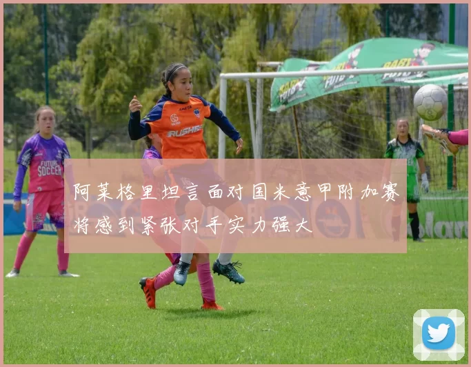 阿莱格里坦言面对国米意甲附加赛将感到紧张对手实力强大