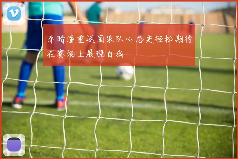 李晴潼重返国家队心态更轻松期待在赛场上展现自我