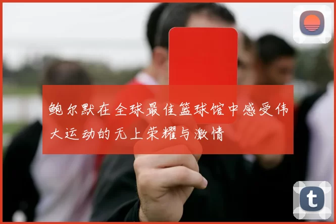 鲍尔默在全球最佳篮球馆中感受伟大运动的无上荣耀与激情