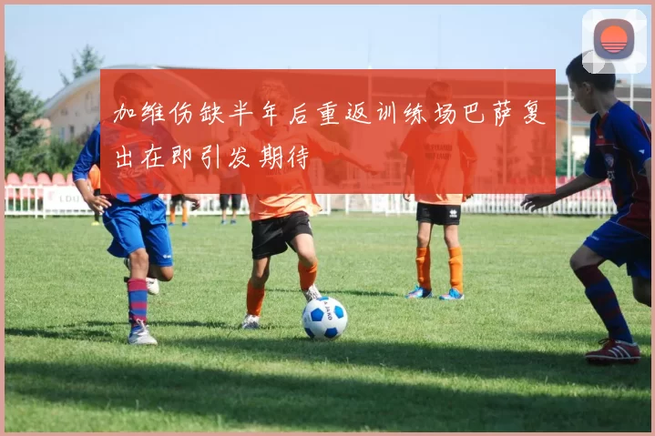 加维伤缺半年后重返训练场巴萨复出在即引发期待