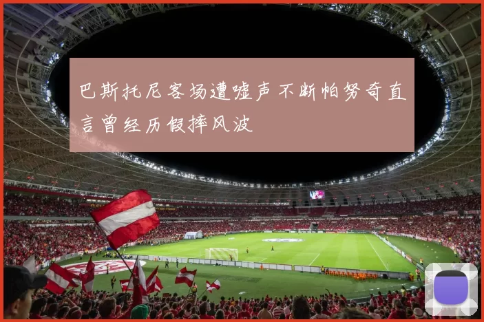 巴斯托尼客场遭嘘声不断帕努奇直言曾经历假摔风波
