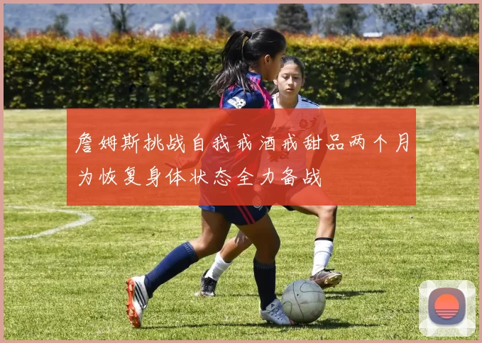 詹姆斯挑战自我戒酒戒甜品两个月为恢复身体状态全力备战