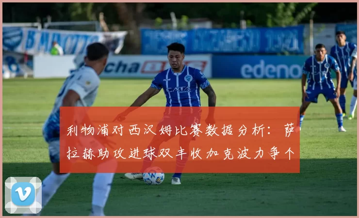 利物浦对西汉姆比赛数据分析：萨拉赫助攻进球双丰收加克波力争个人职业生涯50球