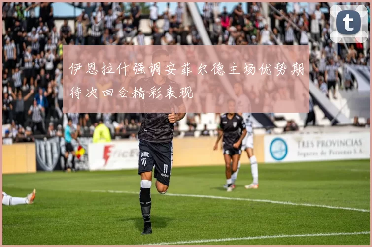 伊恩拉什强调安菲尔德主场优势期待次回合精彩表现