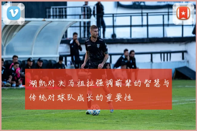 湖凯对决马祖拉强调前辈的智慧与传统对球队成长的重要性