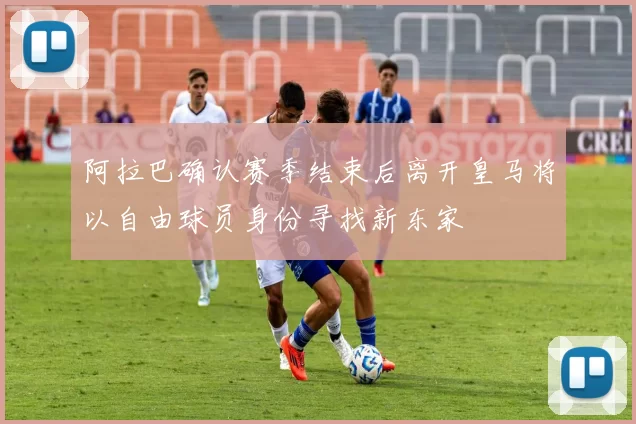阿拉巴确认赛季结束后离开皇马将以自由球员身份寻找新东家