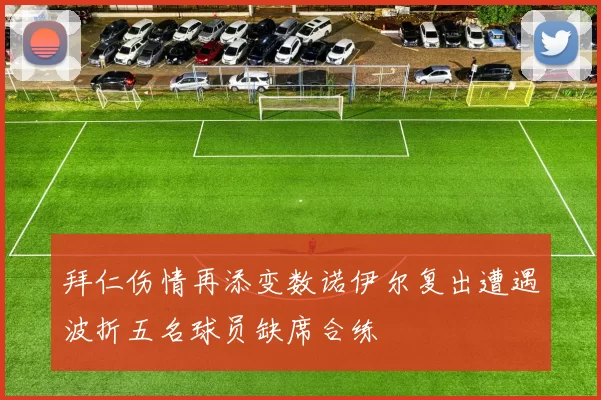 拜仁伤情再添变数诺伊尔复出遭遇波折五名球员缺席合练