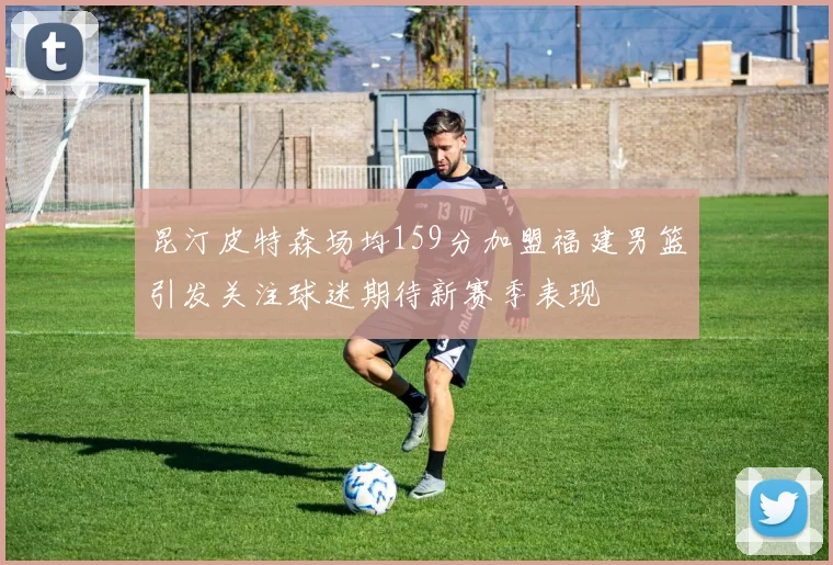 昆汀皮特森场均159分加盟福建男篮引发关注球迷期待新赛季表现