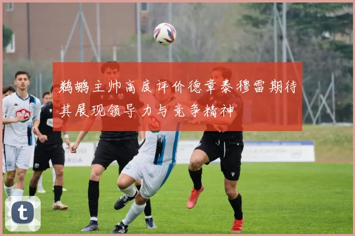鹈鹕主帅高度评价德章泰穆雷期待其展现领导力与竞争精神
