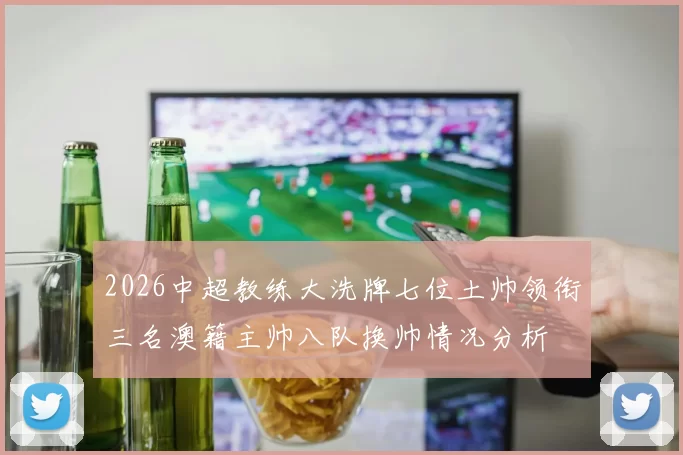 2026中超教练大洗牌七位土帅领衔三名澳籍主帅八队换帅情况分析