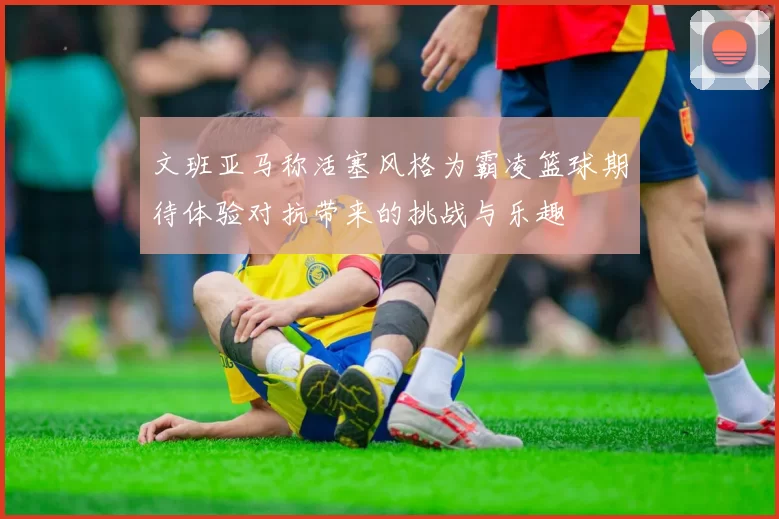 文班亚马称活塞风格为霸凌篮球期待体验对抗带来的挑战与乐趣