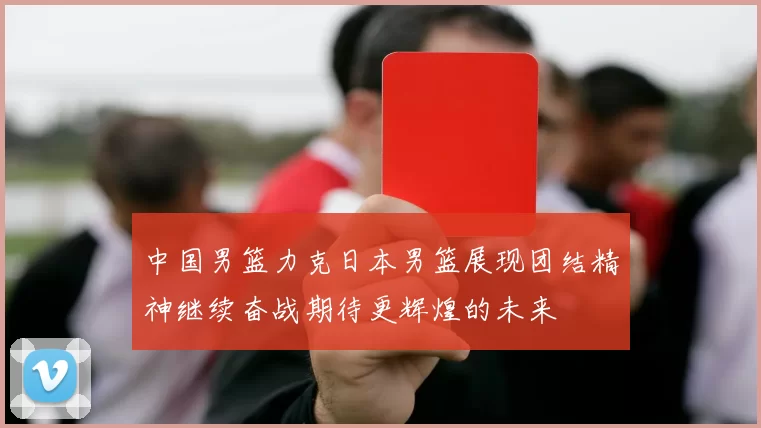 中国男篮力克日本男篮展现团结精神继续奋战期待更辉煌的未来