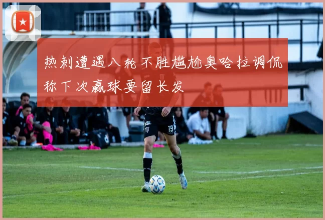 热刺遭遇八轮不胜尴尬奥哈拉调侃称下次赢球要留长发