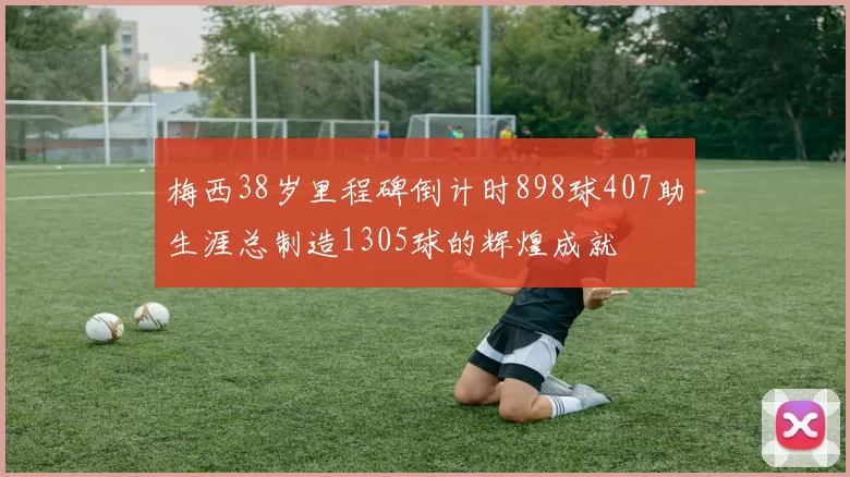 梅西38岁里程碑倒计时898球407助生涯总制造1305球的辉煌成就