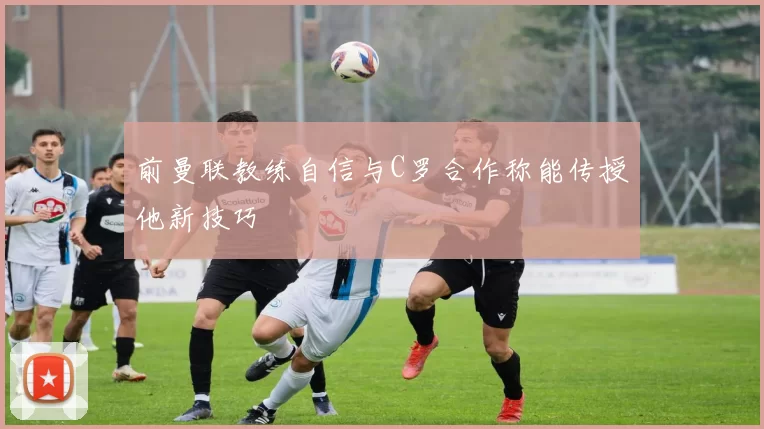 前曼联教练自信与C罗合作称能传授他新技巧